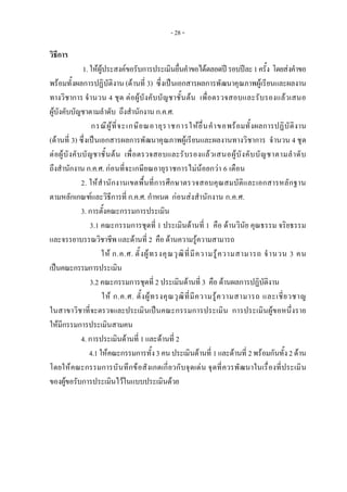 - 28 -
วิธีการ 
1. ใหผูประสงคขอรับการประเมินยื่นคําขอไดตลอดป รอบปละ1ครั้ง โดยสงคําขอ
พรอมทั้งผลการปฏิบัติงาน (ดานที่ 3) ซึ่งเปนเอกสารผลการพัฒนาคุณภาพผูเรียนและผลงาน
ทางวิชาการ จํานวน 4 ชุด ตอผูบังคับบัญชาชั้นตน เพื่อตรวจสอบและรับรองแลวเสนอ
ผูบังคับบัญชาตามลําดับ ถึงสํานักงาน ก.ค.ศ.
กรณีผูที่จะเกษียณอายุราชการใหยื่นคําขอพรอมทั้งผลการปฏิบัติงาน
(ดานที่ 3) ซึ่งเปนเอกสารผลการพัฒนาคุณภาพผูเรียนและผลงานทางวิชาการ จํานวน 4 ชุด
ตอผูบังคับบัญชาชั้นตน เพื่อตรวจสอบและรับรองแลวเสนอผูบังคับบัญชาตามลําดับ
ถึงสํานักงาน ก.ค.ศ. กอนที่จะเกษียณอายุราชการไมนอยกวา 6 เดือน
2. ใหสํานักงานเขตพื้นที่การศึกษาตรวจสอบคุณสมบัติและเอกสารหลักฐาน
ตามหลักเกณฑและวิธีการที่ ก.ค.ศ. กําหนด กอนสงสํานักงาน ก.ค.ศ.
3. การตั้งคณะกรรมการประเมิน
3.1 คณะกรรมการชุดที่ 1 ประเมินดานที่ 1 คือ ดานวินัย คุณธรรม จริยธรรม
และจรรยาบรรณวิชาชีพ และดานที่ 2 คือ ดานความรูความสามารถ
ให ก.ค.ศ. ตั้งผูทรงคุณวุฒิที่มีความรูความสามารถ จํานวน 3 คน
เปนคณะกรรมการประเมิน
3.2 คณะกรรมการชุดที่ 2 ประเมินดานที่ 3 คือ ดานผลการปฏิบัติงาน
ให ก.ค.ศ. ตั้งผูทรงคุณวุฒิที่มีความรูความสามารถ และเชี่ยวชาญ
ในสาขาวิชาที่จะตรวจและประเมินเปนคณะกรรมการประเมิน การประเมินผูขอหนึ่งราย
ใหมีกรรมการประเมินสามคน
4. การประเมินดานที่ 1 และดานที่ 2
4.1 ใหคณะกรรมการทั้ง3 คน ประเมินดานที่ 1 และดานที่ 2 พรอมกันทั้ง2 ดาน
โดยใหคณะกรรมการบันทึกขอสังเกตเกี่ยวกับจุดเดน จุดที่ควรพัฒนาในเรื่องที่ประเมิน
ของผูขอรับการประเมินไวในแบบประเมินดวย
 