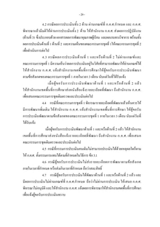 -29-
4.2 กรณีผลการประเมินทั้ง 2 ดาน ผานเกณฑที่ ก.ค.ศ.กําหนด และ ก.ค.ศ.
พิจารณาแลวมีมติใหผานการประเมินทั้ง 2 ดาน ใหสํานักงาน ก.ค.ศ. สงผลการปฏิบัติงาน
(ดานที่3) ซึ่งประกอบดวยเอกสารผลการพัฒนาคุณภาพผูเรียน และผลงานทางวิชาการพรอมทั้ง
ผลการประเมินดานที่ 1ดานที่ 2 และความเห็นของคณะกรรมการชุดที่ 1ใหคณะกรรมการชุดที่ 2
เพื่อดําเนินการตอไป
4.3 กรณีผลการประเมินดานที่ 1 และหรือดานที่ 2 ไมผานเกณฑและ
คณะกรรมการชุดที่ 1 มีความเห็นวาผลการประเมินอยูในวิสัยที่สามารถพัฒนาใหผานเกณฑได
ใหสํานักงาน ก.ค.ศ. แจงสํานักงานเขตพื้นที่การศึกษาใหผูขอรับการประเมินพัฒนา
ตามขอสังเกตของคณะกรรมการชุดที่ 1 ภายในเวลา 3 เดือน นับแตวันที่ไดรับแจง
เมื่อผูขอรับการประเมินพัฒนาดานที่ 1 และหรือดานที่ 2 แลว
ใหสํานักงานเขตพื้นที่การศึกษาสงหนังสือแจงรายละเอียดที่พัฒนา ถึงสํานักงาน ก.ค.ศ.
เพื่อเสนอคณะกรรมการชุดเดิมตรวจและประเมินตอไป
4.4 กรณีที่คณะกรรมการชุดที่ 1พิจารณารายละเอียดที่พัฒนาแลวเห็นควรให
มีการพัฒนาเพิ่มเติม ใหสํานักงาน ก.ค.ศ. แจงสํานักงานเขตพื้นที่การศึกษา ใหผูขอรับ
การประเมินพัฒนาตามขอสังเกตของคณะกรรมการชุดที่ 1 ภายในเวลา 3 เดือน นับแตวันที่
ไดรับแจง
เมื่อผูขอรับการประเมินพัฒนาดานที่ 1 และหรือดานที่ 2 แลว ใหสํานักงาน
เขตพื้นที่การศึกษาสงหนังสือแจงรายละเอียดที่พัฒนา ถึงสํานักงาน ก.ค.ศ. เพื่อเสนอ
คณะกรรมการชุดเดิมตรวจและประเมินตอไป
4.5 กรณีที่กรรมการประเมินคนเดิมไมสามารถประเมินไดดวยเหตุผลใดก็ตาม
ใหก.ค.ศ. ตั้งกรรมการแทนไดตามที่กําหนดในวิธีการขอ3.1
4.6 กรณีผูขอรับการประเมินไมสงรายละเอียดการพัฒนาตามขอสังเกต
ภายในเวลาที่กําหนด หรือสงเกินเวลาที่กําหนด ถือวาสละสิทธิ์
4.7 กรณีผูขอรับการประเมินไดพัฒนาดานที่ 1 และหรือดานที่ 2 แลว และ
มีผลการประเมินไมผานเกณฑที่ ก.ค.ศ.กําหนด ถือวาไมผานการประเมิน ใหเสนอ ก.ค.ศ.
พิจารณาไมอนุมัติ และใหสํานักงาน ก.ค.ศ. แจงผลการพิจารณาใหสํานักงานเขตพื้นที่การศึกษา
เพื่อแจงผูขอรับการประเมินทราบ
 