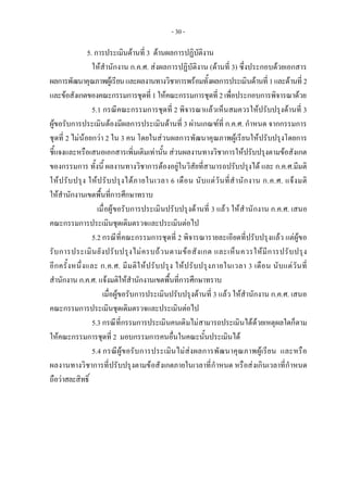 - 30 -
5. การประเมินดานที่ 3 ดานผลการปฏิบัติงาน
ใหสํานักงาน ก.ค.ศ. สงผลการปฏิบัติงาน (ดานที่ 3) ซึ่งประกอบดวยเอกสาร
ผลการพัฒนาคุณภาพผูเรียนและผลงานทางวิชาการพรอมทั้งผลการประเมินดานที่ 1และดานที่ 2
และขอสังเกตของคณะกรรมการชุดที่ 1ใหคณะกรรมการชุดที่ 2เพื่อประกอบการพิจารณาดวย
5.1 กรณีคณะกรรมการชุดที่ 2 พิจารณาแลวเห็นสมควรใหปรับปรุงดานที่ 3
ผูขอรับการประเมินตองมีผลการประเมินดานที่ 3 ผานเกณฑที่ ก.ค.ศ. กําหนด จากกรรมการ
ชุดที่ 2 ไมนอยกวา 2 ใน 3 คน โดยในสวนผลการพัฒนาคุณภาพผูเรียนใหปรับปรุงโดยการ
ชี้แจงและหรือเสนอเอกสารเพิ่มเติมเทานั้น สวนผลงานทางวิชาการใหปรับปรุงตามขอสังเกต
ของกรรมการ ทั้งนี้ ผลงานทางวิชาการตองอยูในวิสัยที่สามารถปรับปรุงได และ ก.ค.ศ.มีมติ
ใหปรับปรุง ใหปรับปรุงไดภายในเวลา 6 เดือน นับแตวันที่สํานักงาน ก.ค.ศ. แจงมติ
ใหสํานักงานเขตพื้นที่การศึกษาทราบ
เมื่อผูขอรับการประเมินปรับปรุงดานที่ 3 แลว ใหสํานักงาน ก.ค.ศ. เสนอ
คณะกรรมการประเมินชุดเดิมตรวจและประเมินตอไป
5.2 กรณีที่คณะกรรมการชุดที่ 2 พิจารณารายละเอียดที่ปรับปรุงแลว แตผูขอ
รับการประเมินยังปรับปรุงไมครบถวนตามขอสังเกต และเห็นควรใหมีการปรับปรุง
อีกครั้งหนึ่งและ ก.ค.ศ. มีมติใหปรับปรุง ใหปรับปรุงภายในเวลา 3 เดือน นับแตวันที่
สํานักงาน ก.ค.ศ. แจงมติใหสํานักงานเขตพื้นที่การศึกษาทราบ
เมื่อผูขอรับการประเมินปรับปรุงดานที่ 3 แลว ใหสํานักงาน ก.ค.ศ. เสนอ
คณะกรรมการประเมินชุดเดิมตรวจและประเมินตอไป
5.3 กรณีที่กรรมการประเมินคนเดิมไมสามารถประเมินไดดวยเหตุผลใดก็ตาม
ใหคณะกรรมการชุดที่ 2 มอบกรรมการคนอื่นในคณะนั้นประเมินได
5.4 กรณีผูขอรับการประเมินไมสงผลการพัฒนาคุณภาพผูเรียน และหรือ
ผลงานทางวิชาการที่ปรับปรุงตามขอสังเกตภายในเวลาที่กําหนด หรือสงเกินเวลาที่กําหนด
ถือวาสละสิทธิ์
 
