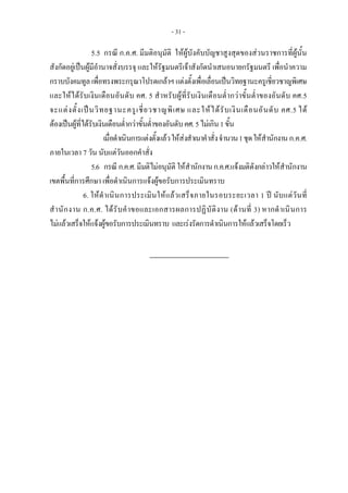 - 31 -
5.5 กรณี ก.ค.ศ. มีมติอนุมัติ ใหผูบังคับบัญชาสูงสุดของสวนราชการที่ผูนั้น
สังกัดอยูเปนผูมีอํานาจสั่งบรรจุ และใหรัฐมนตรีเจาสังกัดนําเสนอนายกรัฐมนตรี เพื่อนําความ
กราบบังคมทูลเพื่อทรงพระกรุณาโปรดเกลาฯแตงตั้งเพื่อเลื่อนเปนวิทยฐานะครูเชี่ยวชาญพิเศษ
และใหไดรับเงินเดือนอันดับ คศ. 5 สําหรับผูที่รับเงินเดือนต่ํากวาขั้นต่ําของอันดับ คศ.5
จะแตงตั้งเปนวิทยฐานะครูเชี่ยวชาญพิเศษ และใหไดรับเงินเดือนอันดับ คศ.5 ได
ตองเปนผูที่ไดรับเงินเดือนต่ํากวาขั้นต่ําของอันดับคศ.5ไมเกิน1ขั้น
เมื่อดําเนินการแตงตั้งแลวใหสงสําเนาคําสั่งจํานวน1ชุดใหสํานักงานก.ค.ศ.
ภายในเวลา 7 วัน นับแตวันออกคําสั่ง
5.6 กรณี ก.ค.ศ.มีมติไมอนุมัติ ใหสํานักงานก.ค.ศ.แจงมติดังกลาวใหสํานักงาน
เขตพื้นที่การศึกษา เพื่อดําเนินการแจงผูขอรับการประเมินทราบ
6. ใหดําเนินการประเมินใหแลวเสร็จภายในรอบระยะเวลา 1 ป นับแตวันที่
สํานักงาน ก.ค.ศ. ไดรับคําขอและเอกสารผลการปฏิบัติงาน (ดานที่ 3) หากดําเนินการ
ไมแลวเสร็จใหแจงผูขอรับการประเมินทราบ และเรงรัดการดําเนินการใหแลวเสร็จโดยเร็ว
 
 
 
 
 
 
 
 
 
 
 
 
 
 