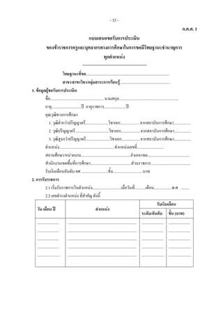 - 32 -
ก.ค.ศ. 1
แบบเสนอขอรับการประเมิน 
ของขาราชการครูและบุคลากรทางการศึกษาในการขอมีวิทยฐานะชํานาญการ 
ทุกตําแหนง 
 
วิทยฐานะที่ขอ....................................................................................
สาขา/สาขาวิชา/กลุมสาระการเรียนรู...................................................
1. ขอมูลผูขอรับการประเมิน
ชื่อ...................................................... นามสกุล............................................................
อายุ..............................ป อายุราชการ......................ป
คุณวุฒิทางการศึกษา
1. วุฒิต่ํากวาปริญญาตรี.......................วิชาเอก....................จากสถาบันการศึกษา.................
2. วุฒิปริญญาตรี..................................วิชาเอก....................จากสถาบันการศึกษา.................
3. วุฒิสูงกวาปริญญาตรี........................วิชาเอก...................จากสถาบันการศึกษา.................
ตําแหนง....................................................... ตําแหนงเลขที่...........................
สถานศึกษา/หนวยงาน..................................................อําเภอ/เขต...........................................
สํานักงานเขตพื้นที่การศึกษา.........................................สวนราชการ........................................
รับเงินเดือนอันดับ คศ. ..........................ขั้น..............................บาท
2. การรับราชการ
2.1 เริ่มรับราชการในตําแหนง.............................เมื่อวันที่...........เดือน..................พ.ศ. .........
2.2 เคยดํารงตําแหนง ที่สําคัญ ดังนี้
วัน เดือน ป ตําแหนง
รับเงินเดือน
ระดับ/อันดับ ขั้น (บาท)
......................
......................
......................
......................
.......................
......................................................................
......................................................................
......................................................................
......................................................................
......................................................................
......................
......................
......................
.......................
.......................
......................
......................
......................
.......................
.......................
 