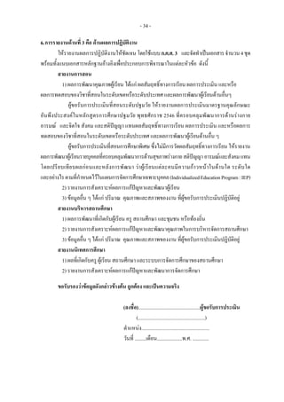 - 34 -
6.การรายงานดานที่ 3 คือ ดานผลการปฏิบัติงาน
ใหรายงานผลการปฏิบัติงานใหชัดเจน โดยใชแบบก.ค.ศ.3 และจัดทําเปนเอกสารจํานวน4ชุด
พรอมทั้งแนบเอกสารหลักฐานอางอิงเพื่อประกอบการพิจารณาในแตละหัวขอ ดังนี้
สายงานการสอน
1) ผลการพัฒนาคุณภาพผูเรียน ไดแก ผลสัมฤทธิ์ทางการเรียน ผลการประเมิน และหรือ
ผลการทดสอบของวิชาที่สอนในระดับเขตหรือระดับประเทศ และผลการพัฒนาผูเรียนดานอื่นๆ
ผูขอรับการประเมินที่สอนระดับปฐมวัย ใหรายงานผลการประเมินมาตรฐานคุณลักษณะ
อันพึงประสงคในหลักสูตรการศึกษาปฐมวัย พุทธศักราช 2546 ที่ครอบคลุมพัฒนาการดานรางกาย
อารมณ และจิตใจ สังคม และสติปญญา แทนผลสัมฤทธิ์ทางการเรียน ผลการประเมิน และหรือผลการ
ทดสอบของวิชาที่สอนในระดับเขตหรือระดับประเทศ และผลการพัฒนาผูเรียนดานอื่น ๆ
ผูขอรับการประเมินที่สอนการศึกษาพิเศษ ซึ่งไมมีการวัดผลสัมฤทธิ์ทางการเรียน ใหรายงาน
ผลการพัฒนาผูเรียนรายบุคคลที่ครอบคลุมพัฒนาการดานสุขภาพรางกายสติปญญา อารมณและสังคม แทน
โดยเปรียบเทียบผลกอนและหลังการพัฒนา วาผูเรียนแตละคนมีความกาวหนาในดานใด ระดับใด
และอยางไรตามที่กําหนดไวในแผนการจัดการศึกษาเฉพาะบุคคล(IndividualizedEducationProgram:IEP)
2) รายงานการสังเคราะหผลการแกปญหาและพัฒนาผูเรียน
3) ขอมูลอื่น ๆ ไดแก ปริมาณ คุณภาพและสภาพของงาน ที่ผูขอรับการประเมินปฏิบัติอยู
สายงานบริหารสถานศึกษา
1) ผลการพัฒนาที่เกิดกับผูเรียน ครู สถานศึกษา และชุมชน หรือทองถิ่น
2) รายงานการสังเคราะหผลการแกปญหาและพัฒนาคุณภาพในการบริหารจัดการสถานศึกษา
3) ขอมูลอื่น ๆ ไดแก ปริมาณ คุณภาพและสภาพของงาน ที่ผูขอรับการประเมินปฏิบัติอยู
สายงานนิเทศการศึกษา
1) ผลที่เกิดกับครู ผูเรียน สถานศึกษา และระบบการจัดการศึกษาของสถานศึกษา
2) รายงานการสังเคราะหผลการแกปญหาและพัฒนาการจัดการศึกษา
ขอรับรองวาขอมูลดังกลาวขางตน ถูกตอง และเปนความจริง
(ลงชื่อ).................................................ผูขอรับการประเมิน
(.....................................................)
ตําแหนง......................................................
วันที่ .........เดือน....................พ.ศ. .............
 