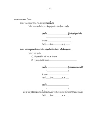 - 35 -
การตรวจสอบและรับรอง
การตรวจสอบและรับรองของผูบังคับบัญชาชั้นตน
ไดตรวจสอบแลวรับรองวาขอมูลถูกตอง และเปนความจริง
(ลงชื่อ)................................................ผูบังคับบัญชาชั้นตน
(.....................................................)
ตําแหนง....................................................
วันที่ .........เดือน....................พ.ศ. ...........
การตรวจสอบคุณสมบัติของสํานักงานเขตพื้นที่การศึกษา หรือสวนราชการ
ไดตรวจสอบแลว
มีคุณสมบัติตามที่ ก.ค.ศ. กําหนด
ขาดคุณสมบัติ (ระบุ).................................................................
(ลงชื่อ)................................................ผูตรวจสอบคุณสมบัติ
(.................................................)
ตําแหนง.................................................
วันที่ .........เดือน....................พ.ศ. ........
(ลงชื่อ)..................................................
(.................................................)
(ผูอํานวยการสํานักงานเขตพื้นที่การศึกษา/หัวหนาสวนราชการหรือผูที่ไดรับมอบหมาย)
วันที่ .........เดือน....................พ.ศ. ........
 