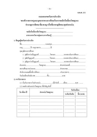 - 36 -
ก.ค.ศ. 1/1
แบบเสนอขอรับการประเมิน 
ของขาราชการครูและบุคลากรทางการศึกษาในการขอมีหรือเลื่อนวิทยฐานะ
ชํานาญการพิเศษ เชี่ยวชาญ หรือเชี่ยวชาญพิเศษ (ทุกตําแหนง) 
 
ขอมีหรือเลื่อนเปนวิทยฐานะ.............................................................. 
สาขา/สาขาวิชา/กลุมสาระการเรียนรู..................................................
 
1. ขอมูลผูขอรับการประเมิน 
ชื่อ...................................................... นามสกุล...............................................................................
อายุ...................ป อายุราชการ.......................ป 
คุณวุฒิทางการศึกษา 
1. วุฒิต่ํากวาปริญญาตรี..........................วิชาเอก....................จากสถาบันการศึกษา................ 
2. วุฒิปริญญาตรี....................................วิชาเอก....................จากสถาบันการศึกษา................. 
3. วุฒิสูงกวาปริญญาตรี..........................วิชาเอก....................จากสถาบันการศึกษา................ 
ตําแหนง...............................วิทยฐานะ.................................ตําแหนงเลขที่....................................  
สถานศึกษา/หนวยงาน..........................................................อําเภอ/เขต.......................................... 
สํานักงานเขตพื้นที่การศึกษา.................................................สวนราชการ...................................... 
รับเงินเดือนอันดับ คศ. ..........................ขั้น..............................บาท 
2. การรับราชการ 
2.1 เริ่มรับราชการในตําแหนง.............................เมื่อวันที่...........เดือน...................พ.ศ. ......... 
2.2 เคยดํารงตําแหนง/วิทยฐานะ ที่สําคัญ ดังนี้ 
วัน เดือน ป  ตําแหนง/วิทยฐานะ 
รับเงินเดือน 
ระดับ/อันดับ  ขั้น (บาท) 
......................... 
......................... 
......................... 
......................... 
......................... 
...........................................................................
...........................................................................
...........................................................................
...........................................................................
...........................................................................
 
....................... 
....................... 
....................... 
....................... 
....................... 
.......................
.......................
.......................
.......................
.......................
 
 
 