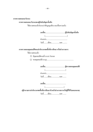 - 40 -
การตรวจสอบและรับรอง
การตรวจสอบและรับรองของผูบังคับบัญชาชั้นตน
ไดตรวจสอบแลวรับรองวาขอมูลถูกตอง และเปนความจริง
(ลงชื่อ)................................................ผูบังคับบัญชาชั้นตน
(.....................................................)
ตําแหนง...................................................
วันที่ .........เดือน....................พ.ศ. ..........
การตรวจสอบคุณสมบัติของสํานักงานเขตพื้นที่การศึกษา หรือสวนราชการ
ไดตรวจสอบแลว
มีคุณสมบัติตามที่ ก.ค.ศ. กําหนด
ขาดคุณสมบัติ (ระบุ).................................................................
(ลงชื่อ)................................................ผูตรวจสอบคุณสมบัติ
(.................................................)
ตําแหนง.................................................
วันที่ .........เดือน....................พ.ศ. ........
(ลงชื่อ)..................................................
(.............................................)
(ผูอํานวยการสํานักงานเขตพื้นที่การศึกษา/หัวหนาสวนราชการหรือผูที่ไดรับมอบหมาย)
วันที่ .........เดือน....................พ.ศ. ........
 