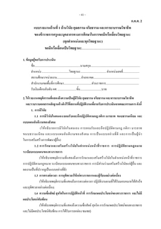 - 41 -
ก.ค.ศ. 2
แบบรายงานดานที่ 1 ดานวินัย คุณธรรม จริยธรรม และจรรยาบรรณวิชาชีพ
ของขาราชการครูและบุคลากรทางการศึกษาในการขอมีหรือเลื่อนวิทยฐานะ
(ทุกตําแหนงและทุกวิทยฐานะ)
ขอมีหรือเลื่อนเปนวิทยฐานะ................................................
1. ขอมูลผูขอรับการประเมิน
ชื่อ................................................................นามสกุล.....................................................................
ตําแหนง ......................................วิทยฐานะ.................................... ตําแหนงเลขที่.......................
สถานศึกษา/หนวยงาน..................................อําเภอ/เขต................................................................
สํานักงานเขตพื้นที่การศึกษา.......................................สวนราชการ..............................................
รับเงินเดือนอันดับ คศ. ..........................ขั้น..............................บาท
2. ใหรายงานพฤติกรรมที่แสดงถึงความเปนผูมีวินัย คุณธรรม จริยธรรม และจรรยาบรรณวิชาชีพ
และรวบรวบเอกสารหลักฐานอางอิงไวที่สถานที่ปฏิบัติงานเพื่อรอรับการประเมินจากคณะกรรมการดังนี้
1. การมีวินัย
1.1 การมีวินัยในตนเอง ยอมรับและถือปฏิบัติตามกฎ กติกา มารยาท ขนบธรรมเนียม และ
แบบแผนอันดีงามของสังคม
(ใหอธิบายการมีวินัยในตนเอง การยอมรับและถือปฏิบัติตามกฎ กติกา มารยาท
ขนบธรรมเนียม และแบบแผนอันดีงามของสังคม การเปนแบบอยางที่ดี และการเปนผูนํา
ในการเสริมสรางการพัฒนาผูอื่น)
1.2 การรักษาและเสริมสรางวินัยในตําแหนงหนาที่ราชการ การปฏิบัติตามกฎหมาย
ระเบียบแบบแผนของทางราชการ
(ใหอธิบายพฤติกรรมที่แสดงถึงการรักษาและเสริมสรางวินัยในตําแหนงหนาที่ราชการ
การปฏิบัติตามกฎหมาย ระเบียบแบบแผนของทางราชการ การมีสวนรวมเสริมสรางวินัยแกผูอื่น และ
ผลงานเปนที่ปรากฏเปนแบบอยางที่ดี)
1.3 การตรงตอเวลา การอุทิศเวลาใหแกทางราชการและผูเรียนอยางตอเนื่อง
(ใหอธิบายพฤติกรรมที่แสดงถึงการตรงตอเวลา ปฏิบัติงานตามที่ไดรับมอบหมายไดสําเร็จ
และอุทิศเวลาอยางตอเนื่อง)
1.4 ความซื่อสัตย สุจริตในการปฏิบัติหนาที่ การรักษาผลประโยชนของทางราชการ และไมมี
ผลประโยชนทับซอน
(ใหอธิบายพฤติกรรมที่แสดงถึงความซื่อสัตย สุจริต การรักษาผลประโยชนของทางราชการ
และไมมีผลประโยชนทับซอน การไดรับการยกยอง ชมเชย)
 