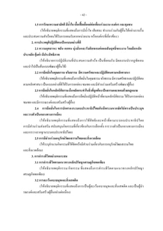 - 42 -
1.5 การรักษาความสามัคคี มีน้ําใจ เอื้อเฟอเผื่อแผตอเพื่อนรวมงาน องคกร และชุมชน
(ใหอธิบายพฤติกรรมที่แสดงถึงการมีน้ําใจ เสียสละ ทํางานรวมกับผูอื่นไดอยางราบรื่น
และประสบความสําเร็จจนไดรับการยอมรับจากหนวยงาน หรือองคกรที่เกี่ยวของ )
2. การประพฤติปฏิบัติตนเปนแบบอยางที่ดี
2.1 ความอุตสาหะ ขยัน อดทน มุงมั่นและรับผิดชอบตอผลสัมฤทธิ์ของงาน โดยยึดหลัก
ประหยัด คุมคา มีประสิทธิภาพ
(ใหอธิบายการปฏิบัติงานที่ประสบความสําเร็จ เปนที่ยอมรับ มีผลงานปรากฏชัดเจน
และนําไปเปนตนแบบพัฒนาผูอื่นได)
2.2 การยึดมั่นในคุณธรรม จริยธรรม มีความศรัทธาและปฏิบัติตนตามหลักศาสนา
(ใหอธิบายพฤติกรรมที่แสดงถึงการยึดมั่นในคุณธรรมจริยธรรมมีความศรัทธาและปฏิบัติตน
ตามหลักศาสนา เปนแบบอยางที่ดีไดรับการยกยอง ชมเชย และมีสวนรวมเสริมสรางพัฒนาผูอื่น)
2.3การยึดมั่นในหลักนิติธรรมยืนหยัดกระทําในสิ่งที่ถูกตองเปนธรรมและชอบดวยกฎหมาย
(ใหอธิบายพฤติกรรมที่แสดงถึงการยึดมั่นปฏิบัติหนาที่ตามหลักนิติธรรม ไดรับการยกยอง
ชมเชย และมีการรณรงคและเสริมสรางผูอื่น)
2.4 การยึดมั่นในการปกครองระบอบประชาธิปไตยอันมีพระมหากษัตริยทรงเปนประมุข
และวางตัวเปนกลางทางการเมือง
(ใหอธิบายพฤติกรรมที่แสดงถึงการใชสิทธิและหนาที่ตามระบอบประชาธิปไตย
การมีสวนรวมสงเสริม สนับสนุนกิจกรรมที่เกี่ยวของกับการเลือกตั้ง การวางตัวเปนกลางทางการเมือง
และการวางรากฐานระบอบประชาธิปไตย)
2.5 การมีสวนรวมอนุรักษวัฒนธรรมไทยและสิ่งแวดลอม
(ใหระบุจํานวนกิจกรรมที่ไดจัดหรือมีสวนรวมเกี่ยวกับการอนุรักษวัฒนธรรมไทย
และสิ่งแวดลอม)
3. การดํารงชีวิตอยางเหมาะสม
3.1 การดํารงชีวิตตามแนวทางหลักปรัชญาเศรษฐกิจพอเพียง
(ใหอธิบายพฤติกรรม/กิจกรรม ที่แสดงถึงการดํารงชีวิตตามแนวทางหลักปรัชญา
เศรษฐกิจพอเพียง)
3.2 การละเวนอบายมุขและสิ่งเสพติด
(ใหอธิบายพฤติกรรมที่แสดงถึงการเปนผูละเวนอบายมุขและสิ่งเสพติด และเปนผูนํา
รณรงคและเสริมสรางผูอื่นอยางตอเนื่อง)
 