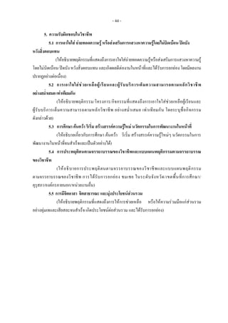 - 44 -
5. ความรับผิดชอบในวิชาชีพ
5.1 การเอาใจใส ถายทอดความรู หรือสงเสริมการแสวงหาความรูโดยไมบิดเบือน ปดบัง
หวังสิ่งตอบแทน
(ใหอธิบายพฤติกรรมที่แสดงถึงการเอาใจใสถายทอดความรูหรือสงเสริมการแสวงหาความรู
โดยไมบิดเบือน ปดบัง หวังสิ่งตอบแทน และเกิดผลดีตองานในหนาที่และไดรับการยกยอง โดยมีผลงาน
ปรากฏอยางตอเนื่อง)
5.2 การเอาใจใสชวยเหลือผูเรียนและผูรับบริการเต็มความสามารถตามหลักวิชาชีพ
อยางสม่ําเสมอเทาเทียมกัน
(ใหอธิบายพฤติกรรม/โครงการ/กิจกรรมที่แสดงถึงการเอาใจใสชวยเหลือผูเรียนและ
ผูรับบริการเต็มความสามารถตามหลักวิชาชีพ อยางสม่ําเสมอ เทาเทียมกัน โดยระบุชื่อกิจกรรม
ดังกลาวดวย)
5.3 การศึกษา คนควา ริเริ่ม สรางสรรคความรูใหม นวัตกรรมในการพัฒนางานในหนาที่
(ใหอธิบายเกี่ยวกับการศึกษา คนควา ริเริ่ม สรางสรรคความรูใหมๆ นวัตกรรมในการ
พัฒนางานในหนาที่จนสําเร็จและเปนตัวอยางได)
5.4 การประพฤติตนตามจรรยาบรรณของวิชาชีพและแบบแผนพฤติกรรมตามจรรยาบรรณ
ของวิชาชีพ
(ใหอธิบายการประพฤติตนตามจรรยาบรรณของวิชาชีพและแบบแผนพฤติกรรม
ตามจรรยาบรรณของวิชาชีพ การไดรับการยกยอง ชมเชย ในระดับจังหวัด/เขตพื้นที่การศึกษา/
คุรุสภา/องคกรภายนอก/หนวยงานอื่น)
5.5 การมีจิตอาสา จิตสาธารณะและมุงประโยชนสวนรวม
(ใหอธิบายพฤติกรรมที่แสดงถึงการใหการชวยเหลือ หรือใหความรวมมือแกสวนรวม
อยางทุมเทและเสียสละจนสําเร็จ เกิดประโยชนตอสวนรวม และไดรับการยกยอง)
 