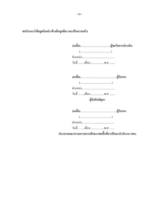 - 45 -
ขอรับรองวาขอมูลดังกลาวขางตนถูกตอง และเปนความจริง
(ลงชื่อ)............................................ผูขอรับการประเมิน
(.............................................)
ตําแหนง................................................
วันที่ .........เดือน....................พ.ศ. ........
(ลงชื่อ).....................................................ผูรับรอง
(..............................................)
ตําแหนง................................................
วันที่ .........เดือน....................พ.ศ. ........
ผูบังคับบัญชา
(ลงชื่อ).....................................................ผูรับรอง
(..............................................)
ตําแหนง...............................................
วันที่ .........เดือน....................พ.ศ. .......
ประธานคณะกรรมการสถานศึกษา/เขตพื้นที่การศึกษา/สํานักงาน กศน.
 