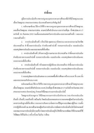 คําชี้แจง
คูมือการประเมินขาราชการครูและบุคลากรทางการศึกษาเพื่อใหมีวิทยฐานะและ
เลื่อนวิทยฐานะ สายงานการสอน ประกอบดวยสาระสําคัญ ดังนี้
1. หลักเกณฑและวิธีการใหขาราชการครูและบุคลากรทางการศึกษามีวิทยฐานะ
และเลื่อนวิทยฐานะ สายงานการสอน ตามหนังสือสํานักงานก.ค.ศ.ดวนที่สุด ที่ศธ0206.4/ว17
ลงวันที่ 30 กันยายน2552รวมทั้งแบบเสนอขอรับการประเมินแบบรายงานดานที่ 1 และแบบ
รายงานดานที่ 3
2. การประเมินดานที่ 1 ดานวินัย คุณธรรม จริยธรรม และจรรยาบรรณวิชาชีพ
ประกอบดวย คําชี้แจงการประเมิน คําอธิบายตัวบงชี้ กรอบการประเมิน แบบประเมิน
แบบสรุปผลการประเมินและแบบรายงานที่เกี่ยวของ
3. การประเมินดานที่ 2ดานความรูความสามารถ ประกอบดวย คําชี้แจงการประเมิน
คําอธิบายรายการและตัวบงชี้ กรอบการประเมิน แบบประเมิน แบบสรุปผลการประเมินและ
แบบรายงานที่เกี่ยวของ
4. การประเมินดานที่ 3 ดานผลการปฏิบัติงาน ประกอบดวย คําชี้แจงการประเมิน
คําอธิบายรายการและตัวบงชี้ กรอบการประเมิน แบบประเมิน แบบสรุปผลการประเมินและ
แบบรายงานที่เกี่ยวของ
5.แบบสรุปผลการประเมินเสนออ.ก.ค.ศ.เขตพื้นที่การศึกษาหรืออ.ก.ค.ศ.ที่ก.ค.ศ.ตั้ง
และแบบรายงานสํานักงานก.ค.ศ.
หลักเกณฑและวิธีการใหขาราชการครูและบุคลากรทางการศึกษามีวิทยฐานะและ
เลื่อนวิทยฐานะ ตามหนังสือสํานักงานก.ค.ศ.ดวนที่สุดที่ศธ0206.4/ว17ลงวันที่30กันยายน2552
สายงานการสอน ตําแหนงครู กําหนดใหมีคณะกรรมการประเมิน ดังนี้
วิทยฐานะชํานาญการ ใหมีคณะกรรมการประเมินจํานวน 3 คน ทําการประเมิน
ดานที่1ดานที่2และดานที่3พรอมกันโดยประเมินจากเอกสารการรายงานของผูขอรับการประเมิน
เอกสารหลักฐานที่เกี่ยวของ รายงานการสังเคราะหผลการแกปญหาและพัฒนาผูเรียน รวมทั้ง
การปฏิบัติงานจริงณสถานศึกษาของผูขอรับการประเมินกรณีผลการประเมินดานใดไมผานเกณฑ
และคณะกรรมการประเมินมีความเห็นวาผลการประเมินอยูในวิสัยที่สามารถพัฒนาใหผานเกณฑได
ใหพัฒนาไดไมเกิน 2 ครั้ง ครั้งละไมเกิน 3 เดือน
 