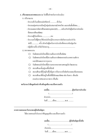 - 48 -
3. ปริมาณและสภาพของงาน (ณ วันที่ยื่นคําขอรับการประเมิน)
3.1 ปริมาณงาน
- จํานวนชั่วโมงที่สอนตอสัปดาห................ชั่วโมง
- จํานวนกลุมสาระการเรียนรู/กลุมประสบการณ/สาขาวิชา และระดับชั้นที่สอน…..
-จํานวนแผนการจัดการศึกษาเฉพาะบุคคล(IEP)............ฉบับ(สําหรับผูขอรับการประเมิน
ที่สอนการศึกษาพิเศษ)
- จํานวนผูเรียนที่สอน....................คน
- จํานวนครั้งที่ผูสอนใชแหลงเรียนรูประกอบการจัดกิจกรรมประจําวัน
ตอป................ ครั้ง (สําหรับผูขอรับการประเมินที่สอนระดับปฐมวัย)
- ปฏิบัติงานอื่น (ถามี)โปรดระบุ............................................................
3.2 สภาพของงาน
รับผิดชอบนักเรียนที่มีความตองการจําเปนพิเศษ
รับผิดชอบนักเรียนที่มีความตองการพิเศษหลายประเภทความพิการ
และมีลักษณะอาการรุนแรง
รับผิดชอบนักเรียนที่มีความหลากหลายทางเศรษฐกิจ/วัฒนธรรม
สถานศึกษาตั้งอยูบนพื้นที่ปกติ
สถานศึกษาที่ตั้งอยูในพื้นที่ภูเขา หรือเกาะหรือติดกับรอยตะเข็บชายแดน
สถานศึกษาที่ตั้งอยูในพื้นที่ที่มีลักษณะพิเศษ เชน กันดาร เสี่ยงภัย
ตามประกาศของทางราชการ เปนตน
ขอรับรองวาขอมูลดังกลาวขางตนถูกตอง และเปนความจริง
(ลงชื่อ).....................................................ผูขอรับการประเมิน
(.....................................................)
ตําแหนง.....................................................
วันที่ ...........เดือน....................พ.ศ. ...........
การตรวจสอบและรับรองของผูบังคับบัญชา
ไดตรวจสอบแลวรับรองวาขอมูลถูกตอง และเปนความจริง
(ลงชื่อ)..............................................ผูบังคับบัญชาชั้นตน
(.....................................................)
ตําแหนง...................................................
วันที่ .........เดือน....................พ.ศ. .......
 
