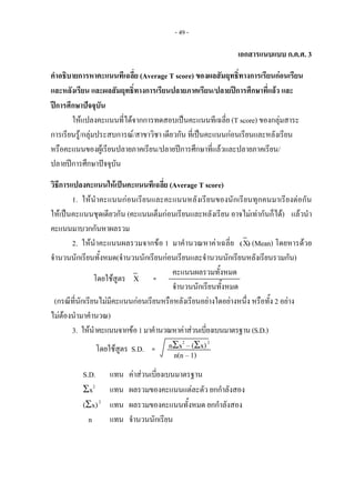 - 49 -
เอกสารแนบแบบ ก.ค.ศ. 3
คําอธิบายการหาคะแนนทีเฉลี่ย (Average T score) ของผลสัมฤทธิ์ทางการเรียนกอนเรียน
และหลังเรียน และผลสัมฤทธิ์ทางการเรียนปลายภาคเรียน/ปลายปการศึกษาที่แลว และ
ปการศึกษาปจจุบัน
ใหแปลงคะแนนที่ไดจากการทดสอบเปนคะแนนทีเฉลี่ย (T score) ของกลุมสาระ
การเรียนรู/กลุมประสบการณ/สาขาวิชา เดียวกัน ที่เปนคะแนนกอนเรียนและหลังเรียน
หรือคะแนนของผูเรียนปลายภาคเรียน/ปลายปการศึกษาที่แลวและปลายภาคเรียน/
ปลายปการศึกษาปจจุบัน
วิธีการแปลงคะแนนใหเปนคะแนนทีเฉลี่ย (Average T score)
1. ใหนําคะแนนกอนเรียนและคะแนนหลังเรียนของนักเรียนทุกคนมาเรียงตอกัน
ใหเปนคะแนนชุดเดียวกัน (คะแนนเต็มกอนเรียนและหลังเรียน อาจไมเทากันก็ได) แลวนํา
คะแนนมาบวกกันหาผลรวม
2. ใหนําคะแนนผลรวมจากขอ 1 มาคํานวณหาคาเฉลี่ย (X) (Mean) โดยหารดวย
จํานวนนักเรียนทั้งหมด(จํานวนนักเรียนกอนเรียนและจํานวนนักเรียนหลังเรียนรวมกัน)
คะแนนผลรวมทั้งหมด
จํานวนนักเรียนทั้งหมด
(กรณีที่นักเรียนไมมีคะแนนกอนเรียนหรือหลังเรียนอยางใดอยางหนึ่ง หรือทั้ง 2 อยาง
ไมตองนํามาคํานวณ)
3. ใหนําคะแนนจากขอ1มาคํานวณหาคาสวนเบี่ยงเบนมาตรฐาน(S.D.)
nΣx2
– (Σx)2
S.D. แทน คาสวนเบี่ยงเบนมาตรฐาน
Σx2
แทน ผลรวมของคะแนนแตละตัว ยกกําลังสอง
(Σx)2
แทน ผลรวมของคะแนนทั้งหมด ยกกําลังสอง
n แทน จํานวนนักเรียน
โดยใชสูตร X   = 
โดยใชสูตร S.D.  =
n(n – 1) 
 