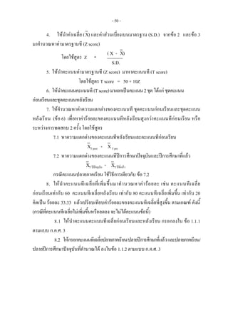 - 50 -
4. ใหนําคาเฉลี่ย (X) และคาสวนเบี่ยงเบนมาตรฐาน (S.D.) จากขอ 2 และขอ 3
มาคํานวณหาคามาตรฐานซี (Z score)
( X - X)
S.D.
5. ใหนําคะแนนคามาตรฐานซี (Z score) มาหาคะแนนที (T score)
โดยใชสูตร T score = 50 + 10Z
6. ใหนําคะแนนคะแนนที (Tscore)มาแยกเปนคะแนน2ชุดไดแกชุดคะแนน
กอนเรียนและชุดคะแนนหลังเรียน
7. ใหคํานวณหาคาความแตกตางของคะแนนที ชุดคะแนนกอนเรียนและชุดคะแนน
หลังเรียน (ขอ 6) เพื่อหาคารอยละของคะแนนทีหลังเรียนสูงกวาคะแนนทีกอนเรียน หรือ
ระหวางการทดสอบ 2 ครั้ง โดยใชสูตร
7.1 หาความแตกตางของคะแนนทีหลังเรียนและคะแนนทีกอนเรียน
XT post - XT pre
7.2 หาความแตกตางของคะแนนทีปการศึกษาปจจุบันและปการศึกษาที่แลว
XT ปปจจุบัน - XT ปที่แลว
กรณีคะแนนปลายภาคเรียน ใชวิธีการเดียวกับ ขอ 7.2
8. ใหนําคะแนนทีเฉลี่ยที่เพิ่มขึ้นมาคํานวณหาคารอยละ เชน คะแนนทีเฉลี่ย
กอนเรียนเทากับ 60 คะแนนทีเฉลี่ยหลังเรียน เทากับ 80 คะแนนทีเฉลี่ยเพิ่มขึ้น เทากับ 20
คิดเปน รอยละ 33.33 แลวเปรียบเทียบคารอยละของคะแนนทีเฉลี่ยที่สูงขึ้น ตามเกณฑ ดังนี้
(กรณีที่คะแนนทีเฉลี่ยไมเพิ่มขึ้นหรือลดลง จะไมไดคะแนนขอนี้)
8.1 ใหนําคะแนนคะแนนทีเฉลี่ยกอนเรียนและหลังเรียน กรอกลงใน ขอ 1.1.1
ตามแบบ ก.ค.ศ. 3
8.2 ใหกรอกคะแนนทีเฉลี่ยปลายภาคเรียน/ปลายปการศึกษาที่แลวและปลายภาคเรียน/
ปลายปการศึกษาปจจุบันที่คํานวณได ลงในขอ 1.1.2 ตามแบบ ก.ค.ศ. 3
โดยใชสูตร Z   = 
 