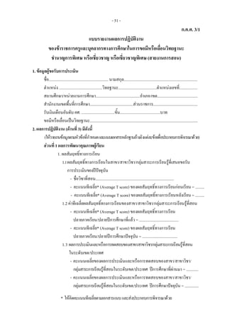 - 51 -
ก.ค.ศ. 3/1
แบบรายงานผลการปฏิบัติงาน
ของขาราชการครูและบุคลากรทางการศึกษาในการขอมีหรือเลื่อนวิทยฐานะ
ชํานาญการพิเศษ หรือเชี่ยวชาญ หรือเชี่ยวชาญพิเศษ (สายงานการสอน)
1. ขอมูลผูขอรับการประเมิน
ชื่อ........................................................... นามสกุล.........................................................................
ตําแหนง ...........................................วิทยฐานะ......................................ตําแหนงเลขที่..................
สถานศึกษา/หนวยงานการศึกษา............................................อําเภอ/เขต........................................
สํานักงานเขตพื้นที่การศึกษา...........................................สวนราชการ............................................
รับเงินเดือนอันดับ คศ. .................................ขั้น........................................บาท
ขอมีหรือเลื่อนเปนวิทยฐานะ...........................................................................................................
2. ผลการปฏิบัติงาน (ดานที่ 3) มีดังนี้
(ใหรายงานขอมูลตามหัวขอที่กําหนดและแนบเอกสารหลักฐานอางอิงแตละขอเพื่อประกอบการพิจารณาดวย)
สวนที่ 1 ผลการพัฒนาคุณภาพผูเรียน
1. ผลสัมฤทธิ์ทางการเรียน
1.1ผลสัมฤทธิ์ทางการเรียนในสาขา/สาขาวิชา/กลุมสาระการเรียนรูที่เสนอขอรับ
การประเมินของปปจจุบัน
- ชื่อวิชาที่สอน..............................................................................
- คะแนนทีเฉลี่ย* (Average T score) ของผลสัมฤทธิ์ทางการเรียนกอนเรียน = .........
- คะแนนทีเฉลี่ย* (Average T score) ของผลสัมฤทธิ์ทางการเรียนหลังเรียน = .........
1.2 คาทีเฉลี่ยผลสัมฤทธิ์ทางการเรียนของสาขา/สาขาวิชา/กลุมสาระการเรียนรูที่สอน
- คะแนนทีเฉลี่ย* (Average T score) ของผลสัมฤทธิ์ทางการเรียน
ปลายภาคเรียน/ปลายปการศึกษาที่แลว = .......................................
- คะแนนทีเฉลี่ย* (Average T score) ของผลสัมฤทธิ์ทางการเรียน
ปลายภาคเรียน/ปลายปการศึกษาปจจุบัน = ...................................
1.3 ผลการประเมินและหรือการทดสอบของสาขา/สาขาวิชา/กลุมสาระการเรียนรูที่สอน
ในระดับเขต/ประเทศ
- คะแนนเฉลี่ยของผลการประเมินและหรือการทดสอบของสาขา/สาขาวิชา/
กลุมสาระการเรียนรูที่สอนในระดับเขต/ประเทศ ปการศึกษาที่ผานมา = ............
- คะแนนเฉลี่ยของผลการประเมินและหรือการทดสอบของสาขา/สาขาวิชา/
กลุมสาระการเรียนรูที่สอนในระดับเขต/ประเทศ ปการศึกษาปจจุบัน = ..............
* ใหคิดคะแนนทีเฉลี่ยตามเอกสารแนบและสงประกอบการพิจารณาดวย
 
