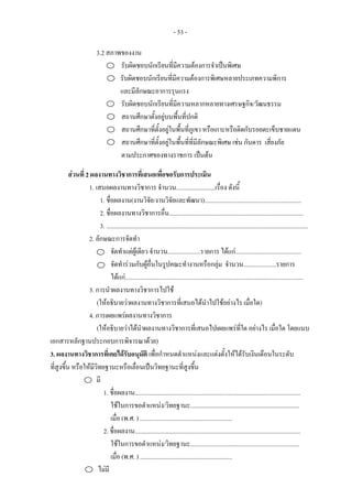 - 53 -
3.2 สภาพของงาน
รับผิดชอบนักเรียนที่มีความตองการจําเปนพิเศษ
รับผิดชอบนักเรียนที่มีความตองการพิเศษหลายประเภทความพิการ
และมีลักษณะอาการรุนแรง
รับผิดชอบนักเรียนที่มีความหลากหลายทางเศรษฐกิจ/วัฒนธรรม
สถานศึกษาตั้งอยูบนพื้นที่ปกติ
สถานศึกษาที่ตั้งอยูในพื้นที่ภูเขา หรือเกาะหรือติดกับรอยตะเข็บชายแดน
สถานศึกษาที่ตั้งอยูในพื้นที่ที่มีลักษณะพิเศษ เชน กันดาร เสี่ยงภัย
ตามประกาศของทางราชการ เปนตน
สวนที่ 2 ผลงานทางวิชาการที่เสนอเพื่อขอรับการประเมิน
1. เสนอผลงานทางวิชาการ จํานวน.........................เรื่อง ดังนี้
1. ชื่อผลงาน(งานวิจัย/งานวิจัยและพัฒนา)..............................................................
2. ชื่อผลงานทางวิชาการอื่น......................................................................................
3. .................................................................................................................................
2. ลักษณะการจัดทํา
จัดทําแตผูเดียว จํานวน.....................รายการ ไดแก..........................................
จัดทํารวมกับผูอื่นในรูปคณะทํางานหรือกลุม จํานวน.....................รายการ
ไดแก..................................................................................................................
3. การนําผลงานทางวิชาการไปใช
(ใหอธิบายวาผลงานทางวิชาการที่เสนอไดนําไปใชอยางไร เมื่อใด)
4. การเผยแพรผลงานทางวิชาการ
(ใหอธิบายวาไดนําผลงานทางวิชาการที่เสนอไปเผยแพรที่ใด อยางไร เมื่อใด โดยแนบ
เอกสารหลักฐานประกอบการพิจารณาดวย)
3. ผลงานทางวิชาการที่เคยไดรับอนุมัติ เพื่อกําหนดตําแหนงและแตงตั้งใหไดรับเงินเดือนในระดับ
ที่สูงขึ้น หรือใหมีวิทยฐานะหรือเลื่อนเปนวิทยฐานะที่สูงขึ้น
มี
1. ชื่อผลงาน..........................................................................................................
ใชในการขอตําแหนง/วิทยฐานะ......................................................................
เมื่อ (พ.ศ. ) ...........................................................
2. ชื่อผลงาน..........................................................................................................
ใชในการขอตําแหนง/วิทยฐานะ......................................................................
เมื่อ (พ.ศ. ) ...........................................................
ไมมี
 
