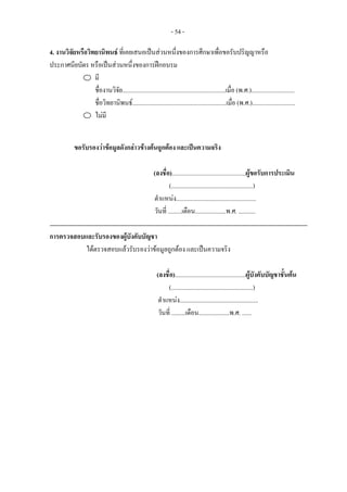- 54 -
4. งานวิจัยหรือวิทยานิพนธ ที่เคยเสนอเปนสวนหนึ่งของการศึกษาเพื่อขอรับปริญญาหรือ
ประกาศนียบัตร หรือเปนสวนหนึ่งของการฝกอบรม
มี
ชื่องานวิจัย...................................................................เมื่อ (พ.ศ.)............................
ชื่อวิทยานิพนธ.............................................................เมื่อ (พ.ศ.)............................
ไมมี
ขอรับรองวาขอมูลดังกลาวขางตนถูกตอง และเปนความจริง
(ลงชื่อ)................................................ผูขอรับการประเมิน
(.....................................................)
ตําแหนง....................................................
วันที่ .........เดือน....................พ.ศ. ...........
การตรวจสอบและรับรองของผูบังคับบัญชา
ไดตรวจสอบแลวรับรองวาขอมูลถูกตอง และเปนความจริง
(ลงชื่อ)..............................................ผูบังคับบัญชาชั้นตน
(.....................................................)
ตําแหนง...................................................
วันที่ .........เดือน....................พ.ศ. ......
 