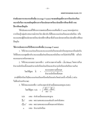 - 55 -
เอกสารแนบแบบ ก.ค.ศ. 3/1
คําอธิบายการหาคะแนนทีเฉลี่ย (Average T score) ของผลสัมฤทธิ์ทางการเรียนกอนเรียน
และหลังเรียน และผลสัมฤทธิ์ทางการเรียนปลายภาคเรียน/ปลายปการศึกษาที่แลว และ
ปการศึกษาปจจุบัน
ใหแปลงคะแนนที่ไดจากการทดสอบเปนคะแนนทีเฉลี่ย (T score) ของกลุมสาระ
การเรียนรู/กลุมประสบการณ/สาขาวิชา เดียวกัน ที่เปนคะแนนกอนเรียนและหลังเรียน หรือ
คะแนนของผูเรียนปลายภาคเรียน/ปลายปการศึกษาที่แลวและปลายภาคเรียน/ปลายปการศึกษา
ปจจุบัน
วิธีการแปลงคะแนนใหเปนคะแนนทีเฉลี่ย (Average T score)
1. ใหนําคะแนนกอนเรียนและคะแนนหลังเรียนของนักเรียนทุกคนมาเรียงตอกัน
ใหเปนคะแนนชุดเดียวกัน (คะแนนเต็มกอนเรียนและหลังเรียน อาจไมเทากันก็ได) แลวนํา
คะแนนมาบวกกันหาผลรวม
2. ใหนําคะแนนผลรวมจากขอ 1 มาคํานวณหาคาเฉลี่ย (X) (Mean) โดยหารดวย
จํานวนนักเรียนทั้งหมด(จํานวนนักเรียนกอนเรียนและจํานวนนักเรียนหลังเรียนรวมกัน)
คะแนนผลรวมทั้งหมด
จํานวนนักเรียนทั้งหมด
(กรณีที่นักเรียนไมมีคะแนนกอนเรียนหรือหลังเรียนอยางใดอยางหนึ่ง หรือทั้ง 2 อยาง
ไมตองนํามาคํานวณ)
3. ใหนําคะแนนจากขอ1มาคํานวณหาคาสวนเบี่ยงเบนมาตรฐาน(S.D.)
nΣx2
– (Σx)2
S.D. แทน คาสวนเบี่ยงเบนมาตรฐาน
Σx2
แทน ผลรวมของคะแนนแตละตัว ยกกําลังสอง
(Σx)2
แทน ผลรวมของคะแนนทั้งหมด ยกกําลังสอง
n แทน จํานวนนักเรียน
โดยใชสูตร X   = 
โดยใชสูตร S.D.  =
n(n – 1) 
 