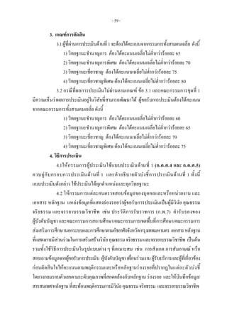 - 59 -
3. เกณฑการตัดสิน
3.1ผูที่ผานการประเมินดานที่1จะตองไดคะแนนจากกรรมการทั้งสามคนเฉลี่ย ดังนี้
1) วิทยฐานะชํานาญการ ตองไดคะแนนเฉลี่ยไมต่ํากวารอยละ 65
2) วิทยฐานะชํานาญการพิเศษ ตองไดคะแนนเฉลี่ยไมต่ํากวารอยละ 70
3) วิทยฐานะเชี่ยวชาญ ตองไดคะแนนเฉลี่ยไมต่ํากวารอยละ 75
4) วิทยฐานะเชี่ยวชาญพิเศษ ตองไดคะแนนเฉลี่ยไมต่ํากวารอยละ 80
3.2 กรณีที่ผลการประเมินไมผานตามเกณฑ ขอ 3.1 และคณะกรรมการชุดที่ 1
มีความเห็นวาผลการประเมินอยูในวิสัยที่สามารถพัฒนาได ผูขอรับการประเมินตองไดคะแนน
จากคณะกรรมการทั้งสามคนเฉลี่ย ดังนี้
1) วิทยฐานะชํานาญการ ตองไดคะแนนเฉลี่ยไมต่ํากวารอยละ 60
2) วิทยฐานะชํานาญการพิเศษ ตองไดคะแนนเฉลี่ยไมต่ํากวารอยละ 65
3) วิทยฐานะเชี่ยวชาญ ตองไดคะแนนเฉลี่ยไมต่ํากวารอยละ 70
4) วิทยฐานะเชี่ยวชาญพิเศษ ตองไดคะแนนเฉลี่ยไมต่ํากวารอยละ 75
4. วิธีการประเมิน
4.1ใหกรรมการผูประเมินใชแบบประเมินดานที่ 1 (ก.ค.ศ.4 และ ก.ค.ศ.5)
ควบคูกับกรอบการประเมินดานที่ 1 และคําอธิบายตัวบงชี้การประเมินดานที่ 1 ทั้งนี้
แบบประเมินดังกลาวใชประเมินไดทุกตําแหนงและทุกวิทยฐานะ
4.2 ใหกรรมการแตละคนตรวจสอบขอมูลของบุคคลและหรือหนวยงาน และ
เอกสาร หลักฐาน แหลงขอมูลที่แสดงรองรอยวาผูขอรับการประเมินเปนผูมีวินัย คุณธรรม
จริยธรรม และจรรยาบรรณวิชาชีพ เชน ประวัติการรับราชการ (ก.พ.7) คํารับรองของ
ผูบังคับบัญชา และคณะกรรมการสถานศึกษา/คณะกรรมการเขตพื้นที่การศึกษา/คณะกรรมการ
สงเสริมการศึกษานอกระบบและการศึกษาตามอัธยาศัยจังหวัด/กรุงเทพมหานคร เอกสารหลักฐาน
ที่แสดงการมีสวนรวมในการเสริมสรางวินัยคุณธรรมจริยธรรมและจรรยาบรรณวิชาชีพ เปนตน
รวมทั้งใชวิธีการประเมินในรูปแบบตาง ๆ ที่เหมาะสม เชน การสังเกต การสัมภาษณ หรือ
สอบถามขอมูลจากผูขอรับการประเมิน ผูบังคับบัญชาเพื่อนรวมงานผูรับบริการและผูที่เกี่ยวของ
กอนตัดสินใจใหคะแนนตามพฤติกรรมและหรือหลักฐานรองรอยที่ปรากฏในแตละตัวบงชี้
โดยวงกลมรอบตัวเลขตามระดับคุณภาพที่สอดคลองกับหลักฐานรองรอย และใหบันทึกขอมูล/
สารสนเทศ/หลักฐานที่สะทอนพฤติกรรมการมีวินัยคุณธรรมจริยธรรม และจรรยาบรรณวิชาชีพ 
 
 
 