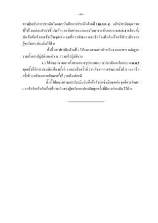 - 60 -
ของผูขอรับการประเมินในแบบบันทึกการประเมินดานที่ 1(ก.ค.ศ.4)  แลวนําระดับคุณภาพ
ที่ไดในแตละตัวบงชี้ บันทึกและคิดคาคะแนนลงในตารางทายแบบ ก.ค.ศ.4 พรอมทั้ง
บันทึกขอสังเกตซึ่งเปนจุดเดน จุดที่ควรพัฒนา และขอคิดเห็นในเรื่องที่ประเมินของ
ผูขอรับการประเมินไวดวย 
ทั้งนี้ การประเมินดานที่ 1 ใหคณะกรรมการประเมินจากเอกสาร หลักฐาน
รวมทั้งการปฏิบัติงานจริง ณ สถานที่ปฏิบัติงาน
4.3 ใหคณะกรรมการทั้งสามคน สรุปคะแนนการประเมินลงในแบบ ก.ค.ศ.5
ทุกครั้งที่มีการประเมิน คือ ครั้งที่ 1 และหรือครั้งที่ 2 (หลังจากการพัฒนาครั้งที่1) และหรือ
ครั้งที่3(หลังจากการพัฒนาครั้งที่2)แลวแตกรณี
ทั้งนี้ ใหคณะกรรมการประเมินบันทึกขอสังเกตซึ่งเปนจุดเดนจุดที่ควรพัฒนา
และขอคิดเห็นในเรื่องที่ประเมินของผูขอรับการประเมินทุกครั้งที่มีการประเมินไวดวย 
 