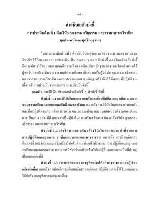 - 61 -
คําอธิบายตัวบงชี้
การประเมินดานที่ 1 ดานวินัย คุณธรรม จริยธรรม และจรรยาบรรณวิชาชีพ
(ทุกตําแหนงและทุกวิทยฐานะ)
ในการประเมินดานที่ 1 คือ ดานวินัย คุณธรรม จริยธรรม และจรรยาบรรณ
วิชาชีพไดกําหนดรายการประเมินเปน 5 ตอน ๆ ละ 5 ตัวบงชี้ และในแตละตัวบงชี้
มีเกณฑการใหคะแนนตามพฤติกรรมที่สอดคลองกับหลักฐานรองรอย โดยกําหนดให
ผูขอรับการประเมินรายงานพฤติกรรมที่แสดงถึงความเปนผูมีวินัย คุณธรรม จริยธรรม
และจรรยาบรรณวิชาชีพ และรวบรวมเอกสารหลักฐานอางอิงไวที่สถานที่ปฏิบัติงาน
เพื่อรอรับการประเมินจากคณะกรรมการประเมินดังนี้
ตอนที่ 1 การมีวินัย ประกอบดวยตัวบงชี้ 5 ตัวบงชี้ ดังนี้
ตัวบงชี้ 1.1 การมีวินัยในตนเอง ยอมรับและถือปฏิบัติตามกฎ กติกา มารยาท
ขนบธรรมเนียม และแบบแผนอันดีงามของสังคม หมายถึง การมีวินัยในตนเอง การยอมรับ
และถือปฏิบัติตามกฎ กติกา มารยาท ขนบธรรมเนียม และแบบแผนอันดีงามของสังคม
การเปนแบบอยางที่ดี และการเปนผูนําในการเสริมสรางการพัฒนาดานวินัย คุณธรรม
จริยธรรม และจรรยาบรรณวิชาชีพ
ตัวบงชี้ 1.2 การรักษาและเสริมสรางวินัยในตําแหนงหนาที่ราชการ
การปฏิบัติตามกฎหมาย ระเบียบแบบแผนของทางราชการ หมายถึง การมีพฤติกรรม
ที่แสดงถึงการรักษาและเสริมสรางวินัยในตําแหนงหนาที่ราชการ การปฏิบัติตามกฎหมาย 
ระเบียบแบบแผนของทางราชการการมีสวนรวมเสริมสรางวินัยแกผูอื่นและผลงานเปนที่ปรากฏ
เปนแบบอยางที่ดี                 
ตัวบงชี้ 1.3 การตรงตอเวลา การอุทิศเวลาใหแกทางราชการและผูเรียน
อยางตอเนื่อง หมายถึงการมีพฤติกรรมที่แสดงถึงการตรงตอเวลาปฏิบัติงานตามที่ไดรับมอบหมาย
ไดสําเร็จ และอุทิศเวลาอยางตอเนื่อง
 