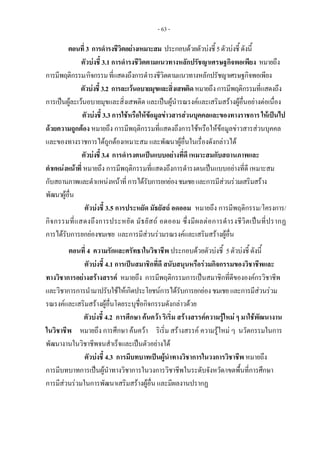 - 63 -
ตอนที่3 การดํารงชีวิตอยางเหมาะสม ประกอบดวยตัวบงชี้5ตัวบงชี้ ดังนี้
ตัวบงชี้ 3.1 การดํารงชีวิตตามแนวทางหลักปรัชญาเศรษฐกิจพอเพียง หมายถึง
การมีพฤติกรรม/กิจกรรมที่แสดงถึงการดํารงชีวิตตามแนวทางหลักปรัชญาเศรษฐกิจพอเพียง
ตัวบงชี้3.2 การละเวนอบายมุขและสิ่งเสพติดหมายถึงการมีพฤติกรรมที่แสดงถึง
การเปนผูละเวนอบายมุขและสิ่งเสพติด และเปนผูนํารณรงคและเสริมสรางผูอื่นอยางตอเนื่อง
ตัวบงชี้ 3.3 การใชหรือใหขอมูลขาวสารสวนบุคคลและของทางราชการ ใหเปนไป
ดวยความถูกตอง หมายถึง การมีพฤติกรรมที่แสดงถึงการใชหรือใหขอมูลขาวสารสวนบุคคล
และของทางราชการไดถูกตองเหมาะสม และพัฒนาผูอื่นในเรื่องดังกลาวได
ตัวบงชี้3.4 การดํารงตนเปนแบบอยางที่ดี เหมาะสมกับสถานภาพและ
ตําแหนงหนาที่ หมายถึง การมีพฤติกรรมที่แสดงถึงการดํารงตนเปนแบบอยางที่ดี เหมาะสม
กับสถานภาพและตําแหนงหนาที่การไดรับการยกยองชมเชยและการมีสวนรวมเสริมสราง
พัฒนาผูอื่น
ตัวบงชี้ 3.5 การประหยัด มัธยัสถ อดออม หมายถึง การมีพฤติกรรม/โครงการ/
กิจกรรมที่แสดงถึงการประหยัด มัธยัสถ อดออม ซึ่งมีผลตอการดํารงชีวิตเปนที่ปรากฏ
การไดรับการยกยองชมเชย และการมีสวนรวมรณรงคและเสริมสรางผูอื่น
ตอนที่ 4 ความรักและศรัทธาในวิชาชีพ ประกอบดวยตัวบงชี้ 5ตัวบงชี้ดังนี้
ตัวบงชี้ 4.1 การเปนสมาชิกที่ดี สนับสนุนหรือรวมกิจกรรมของวิชาชีพและ
ทางวิชาการอยางสรางสรรค หมายถึง การมีพฤติกรรมการเปนสมาชิกที่ดีขององคกรวิชาชีพ
และวิชาการการนํามาปรับใชใหเกิดประโยชนการไดรับการยกยองชมเชยและการมีสวนรวม
รณรงคและเสริมสรางผูอื่นโดยระบุชื่อกิจกรรมดังกลาวดวย
ตัวบงชี้ 4.2 การศึกษา คนควา ริเริ่ม สรางสรรคความรูใหม ๆ มาใชพัฒนางาน
ในวิชาชีพ หมายถึง การศึกษา คนควา ริเริ่ม สรางสรรค ความรูใหม ๆ นวัตกรรมในการ
พัฒนางานในวิชาชีพจนสําเร็จและเปนตัวอยางได
ตัวบงชี้ 4.3 การมีบทบาทเปนผูนําทางวิชาการในวงการวิชาชีพ หมายถึง
การมีบทบาทการเปนผูนําทางวิชาการในวงการวิชาชีพในระดับจังหวัด/เขตพื้นที่การศึกษา
การมีสวนรวมในการพัฒนาเสริมสรางผูอื่น และมีผลงานปรากฏ
 