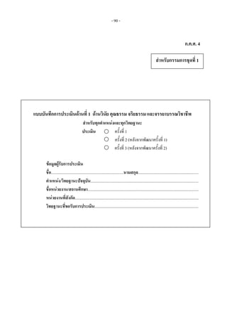- 90 -
แบบบันทึกการประเมินดานที่ 1 ดานวินัย คุณธรรม จริยธรรม และจรรยาบรรณวิชาชีพ
สําหรับทุกตําแหนงและทุกวิทยฐานะ
ประเมิน ครั้งที่ 1
ครั้งที่ 2 (หลังจากพัฒนาครั้งที่ 1)
                                           ครั้งที่ 3 (หลังจากพัฒนาครั้งที่ 2)    
 
ขอมูลผูรับการประเมิน 
ชื่อ........................................................................นามสกุล............................................................ 
ตําแหนง/วิทยฐานะปจจุบัน...........................................................................................................
ชื่อหนวยงาน/สถานศึกษา..............................................................................................................  
หนวยงานที่สังกัด........................................................................................................................... 
วิทยฐานะที่ขอรับการประเมิน.......................................................................................................
สําหรับกรรมการชุดที่ 1
ก.ค.ศ. 4
 