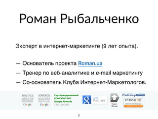 Роман Рыбальченко
Эксперт в интернет-маркетинге (9 лет опыта).
 
— Основатель проекта Roman.ua
— Тренер по веб-аналитике и e-mail маркетингу
— Со-основатель Клуба Интернет-Маркетологов.
Яндекс
Эксперт
Сертифицированный
КОНСУЛЬТАНТ
Google Adwords
с 2011 по 2013
2
 