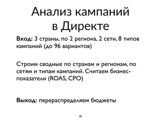 Анализ кампаний  
в Директе
Вход: 3 страны, по 2 региона, 2 сети, 8 типов
кампаний (до 96 вариантов)
 
Строим сводные по странам и регионам, по
сетям и типам кампаний. Считаем бизнес-
показатели (ROAS, CPO)
Выход: перераспределяем бюджеты
28
 
