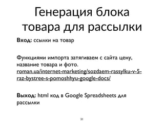 Генерация блока
товара для рассылки
Вход: ссылки на товар 
Функциями импорта затягиваем с сайта цену,
название товара и фото.  
roman.ua/internet-marketing/sozdaem-rassylku-v-5-
raz-bystree-s-pomoshhyu-google-docs/  
Выход: html код в Google Spreadsheets для
рассылки
31
 