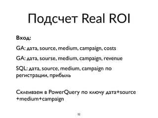 Подсчет Real ROI
Вход:
GA: дата, source, medium, campaign, costs
GA: дата, sourse, medium, campaign, revenue
SQL: дата, source, medium, campaign по
регистрации, прибыль
 
Склеиваем в PowerQuery по ключу дата+source
+medium+campaign
32
 