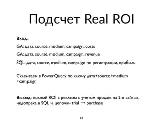 Подсчет Real ROI
Вход:
GA: дата, source, medium, campaign, costs
GA: дата, sourse, medium, campaign, revenue
SQL: дата, source, medium, campaign по регистрации, прибыль
 
Склеиваем в PowerQuery по ключу дата+source+medium
+campaign
Выход: полный ROI с рекламы с учетом продаж на 2-х сайтах,
недотрека в SQL и цепочки trial → purchase
34
 