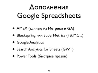 Дополнения  
Google Spreadsheets
• AMEX (данные из Метрики и GA)
• Blockspring или SuperMetrics (FB, MC...)
• Google Analytics
• Search Analytics for Sheets (GWT)
• Power Tools (быстрые правки)
42
 