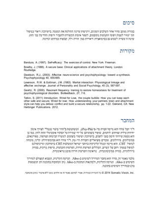 ‫סיכום‬
‫ביופידב‬ ,‫המעמד‬ ‫את‬ ‫ההולמת‬ ‫עדינה‬ ‫ורגישות‬ ,‫השונים‬ ‫השלבים‬ ‫אחר‬ ‫סדור‬ ‫מעקב‬ ‫בעזרת‬‫בטיפול‬ ‫דיאדי‬ ‫ק‬
.‫הזוג‬ ‫בני‬ ‫בין‬ ‫הדדי‬ ‫וויסות‬ ‫ולהגביר‬ ‫תקשורת‬ ‫איכות‬ ‫לשפר‬ ,‫מקובעים‬ ‫התנהגות‬ ‫דפוסי‬ ‫לשנות‬ ‫יעזור‬ ‫זוגי‬
‫הורה‬ ‫כגון‬ ‫דיאדיות‬ ‫בסיטואציות‬ ‫גם‬ ‫לשמש‬ ‫עשויה‬ ‫זו‬ ‫שיטה‬-.‫וכדומה‬ ‫עמיתים‬ ‫קבוצות‬ ,‫ילד‬
‫מקורות‬
Bandura, A. (1997). Self-efficacy: The exercise of control. New York: Freeman.
Bowlby, J. (1988). A secure base: Clinical applications of attachment theory. London:
Routledge.
Davidson, R.J., (2003). Affective neuro-science and psychophysiology: toward a synthesis.
Psychophysiology 40, 655-665.
Levenson, R.W. & Gottman, J.M. (1983). Marital interaction: Physiological linkage and
affective exchange. Journal of Personality and Social Psychology, 45 (3), 587-597.
Gevirtz, R. (2000). Resonant frequency training to restore homeostasis for treatment of
psychophysiological disorders. Biofeedback, 27, 7-9.
Tatkin, S. (2011) Introduction: Wired for Love, the couple bubble: How you can keep each
other safe and secure. Wired for love: How understanding your partners brain and attachment
style can help you defuse conflict and build a secure relationship, pp. 1-22. Oakland, CA: New
Harbinger Publications. 2012.
‫המחבר‬
‫סיי‬ ‫חברת‬ ‫מייסד‬ ‫הוא‬ ‫עודד‬ ‫יובל‬ ‫ד"ר‬-( ‫פי‬Psy-Phi‫אימון‬ ‫לצורך‬ "‫מנטלי‬ ‫כושר‬ ‫ב"חדר‬ ‫המשתמשת‬ ,)
‫אופטימלי‬ ‫תפקוד‬ ‫על‬ ‫שמירה‬ ‫ידי‬ ‫על‬ ‫ביצועיהם‬ ‫שיפור‬ ,‫לוחמים‬ ‫וצוותים‬ ‫עילית‬ ‫יחידות‬.‫לחץ‬ ‫תחת‬‫כן‬ ‫כמו‬
‫מספק‬ ‫הוא‬,‫לחצים‬ ‫בפני‬ ‫חיסון‬ ‫שירותי‬,‫ספורטאים‬ ,‫הצרפתי‬ ‫הביטחון‬ ‫למשרד‬ ‫ביצועים‬ ‫ושיפור‬ ‫ביופידבק‬
‫היי‬ ‫וחברות‬ ‫סוציאליים‬ ‫עובדים‬ ,‫פיזיולוגים‬ ,‫פסיכולוגים‬-.‫טק‬‫ד"ר‬‫מומחה‬ ,‫קליני‬ ‫פסיכופיזיולוג‬ ‫הוא‬ ‫עודד‬
‫לטיפול‬CBT.‫המשל‬ ‫ישראל‬ ‫ברחבי‬ ‫קליניקות‬ ‫ומנהל‬ ‫מייסד‬ ‫הוא‬‫בות‬CBT‫ביופידבק‬‫ומיינדפולנס‬
‫בעיות‬ ,‫כרונית‬ ‫עייפות‬ ,‫התנהגות‬ ‫הפרעות‬ ,‫חרדה‬ ‫הפרעות‬ ‫הכוללים‬ ,‫קשיים‬ ‫של‬ ‫רחב‬ ‫במגוון‬ ‫לטיפול‬
,‫פסיכוסומטיות‬ ‫בעיות‬ ,‫נוירולוגיות‬‫ו‬ ‫טראומה‬.‫טראומטיות‬ ‫פוסט‬ ‫חרדה‬ ‫הפרעות‬
‫ב‬ ‫לשימוש‬ ‫המדריך‬ ‫מחבר‬ ‫הוא‬ ‫עודד‬ ,‫זה‬ ‫מאמר‬ ‫מלבד‬-Alive,‫הקלינית‬ ‫הגרסה‬ :‫למדריך‬ ‫המצולם‬ ‫המבוא‬
‫ב‬ ‫השימוש‬-Alive‫ב‬ ‫הנתונות‬ ‫ולסדנאות‬ ,‫הקלינית‬ ‫הגרסה‬ :-Alive(‫הנשמעות‬ ‫והן‬ ‫בתוכנה‬ ‫הכתובות‬ ‫הן‬
.‫בתוכנה‬ ‫השימוש‬ ‫ובמדריך‬ )‫בה‬
© 2014 Somatic Vision, Inc..‫מהמחבר‬ ‫כתוב‬ ‫אישור‬ ‫ללא‬ ‫ממנו‬ ‫חלקים‬ ‫או‬ ‫זה‬ ‫מאמר‬ ‫לפרסם‬ ‫אסור‬ .‫שמורות‬ ‫הזכויות‬ ‫כל‬
 