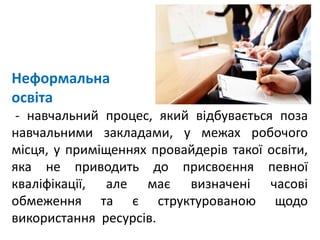 Неформальна
освіта
- навчальний процес, який відбувається поза
навчальними закладами, у межах робочого
місця, у приміщеннях провайдерів такої освіти,
яка не приводить до присвоєння певної
кваліфікації, але має визначені часові
обмеження та є структурованою щодо
використання ресурсів.
 