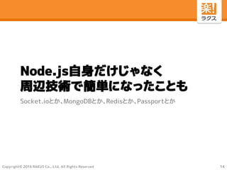 Copyright© 2016 RAKUS Co., Ltd. All Rights Reserved
Node.js自身だけじゃなく
周辺技術で簡単になったことも
Socket.ioとか、MongoDBとか、Redisとか、Passportとか
14
 
