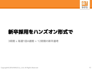 Copyright© 2016 RAKUS Co., Ltd. All Rights Reserved
新卒採用をハンズオン形式で
3時間 ｘ 毎週1回4週間 = 12時間の新卒選考
17
 