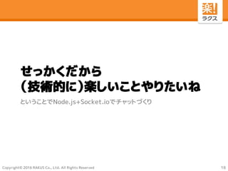 Copyright© 2016 RAKUS Co., Ltd. All Rights Reserved
せっかくだから
（技術的に）楽しいことやりたいね
ということでNode.js+Socket.ioでチャットづくり
18
 