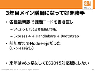 Copyright© 2016 RAKUS Co., Ltd. All Rights Reserved
3年目メイン講師になって好き勝手
• 各種最新版で課題コードを書き直し
– v4.2.6 LTS（当時最新LTS版）
– Express 4 + Handlebars + Bootstrap
• 前年度までNode+ejsだった
（Expressなし）
• 来年はv6.x系にしてES2015対応版にしたい
19
 