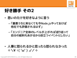 Copyright© 2016 RAKUS Co., Ltd. All Rights Reserved
好き勝手 その2
• 思いのたけを好きなように言う
– 「最悪うちに来なくても今Node.jsやっておけば
他社でも評価されるはず」
– 「エンジニア全体のレベルが上がれば巡り巡って
自分の給料もあがるから役立つイベントにしたい」
• 人事に怒られるかと思ったら怒られなかった
✧＼¥ ٩( ‘ω’ ) ‫و‬/／✧
20
 