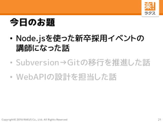 Copyright© 2016 RAKUS Co., Ltd. All Rights Reserved
今日のお題
• Node.jsを使った新卒採用イベントの
講師になった話
• Subversion→Gitの移行を推進した話
• WebAPIの設計を担当した話
21
 