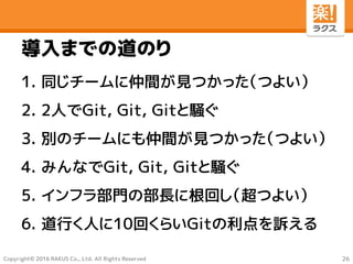 Copyright© 2016 RAKUS Co., Ltd. All Rights Reserved
導入までの道のり
1. 同じチームに仲間が見つかった（つよい）
2. 2人でGit, Git, Gitと騒ぐ
3. 別のチームにも仲間が見つかった（つよい）
4. みんなでGit, Git, Gitと騒ぐ
5. インフラ部門の部長に根回し（超つよい）
6. 道行く人に10回くらいGitの利点を訴える
26
 