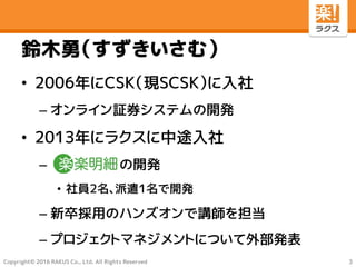 Copyright© 2016 RAKUS Co., Ltd. All Rights Reserved
鈴木勇（すずきいさむ）
• 2006年にCSK（現SCSK）に入社
– オンライン証券システムの開発
• 2013年にラクスに中途入社
– の開発
• 社員2名、派遣1名で開発
– 新卒採用のハンズオンで講師を担当
– プロジェクトマネジメントについて外部発表
3
 