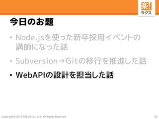 Copyright© 2016 RAKUS Co., Ltd. All Rights Reserved
今日のお題
• Node.jsを使った新卒採用イベントの
講師になった話
• Subversion→Gitの移行を推進した話
• WebAPIの設計を担当した話
32
 