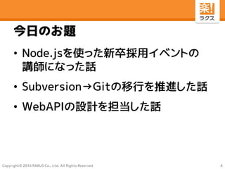 Copyright© 2016 RAKUS Co., Ltd. All Rights Reserved
今日のお題
• Node.jsを使った新卒採用イベントの
講師になった話
• Subversion→Gitの移行を推進した話
• WebAPIの設計を担当した話
4
 