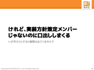 Copyright© 2016 RAKUS Co., Ltd. All Rights Reserved
けれど、実装方針策定メンバー
じゃないのに口出ししまくる
いざ作ろうとすると疑問は出てくるわけで
40
 