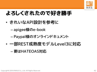 Copyright© 2016 RAKUS Co., Ltd. All Rights Reserved
よろしくされたので好き勝手
• きれいなAPI設計を参考に
– apigee様のe-book
– Paypal様のオンラインドキュメント
• 一部REST成熟度モデルLevel3に対応
– 要はHATEOAS対応
42
 