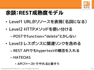 Copyright© 2016 RAKUS Co., Ltd. All Rights Reserved
余談：REST成熟度モデル
• Level1 URLがリソースを表現（名詞になる）
• Level2 HTTPメソッドを使い分ける
– POSTでfunction=“delete”とかしない
• Level3 レスポンスに関連リンクを含める
– REST APIでもhypertextの概念を入れる
– HATEOAS
• APIファーストでやれると楽そう
43
 
