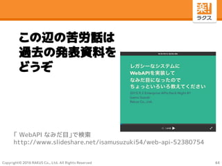 Copyright© 2016 RAKUS Co., Ltd. All Rights Reserved
この辺の苦労話は
過去の発表資料を
どうぞ
「 WebAPI なみだ目」で検索
http://www.slideshare.net/isamusuzuki54/web-api-52380754
44
 