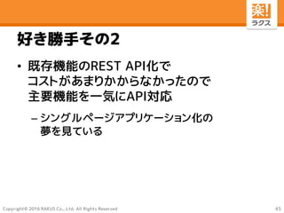 Copyright© 2016 RAKUS Co., Ltd. All Rights Reserved
好き勝手その2
• 既存機能のREST API化で
コストがあまりかからなかったので
主要機能を一気にAPI対応
– シングルページアプリケーション化の
夢を見ている
45
 