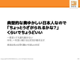Copyright© 2016 RAKUS Co., Ltd. All Rights Reserved
典型的な奥ゆかしい日本人なので
「ちょっとうざがられるかな？」
くらいでちょうどいい
一度言っても誰も動かない
半年、一年言い続けると状況が動き出す
本当はもっと早く動いてほしいけど
49
 
